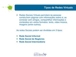 Tipos de Redes Virtuais Redes Sociais Virtuais permitem às pessoas construírem páginas com informações sobre si, se conectar com amigos, compartilhar informações e conteúdos em vários formatos: texto, video música, imagens (entre outros).  As redes Sociais podem ser divididas em 3 tipos: Rede Social Informal Rede Social de Negócios Rede Social Intermediária 