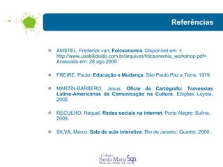 Referências AMSTEL, Frederick van,  Folcsonomia . Disponível em: < http://www.usabilidoido.com.br/arquivos/folcsonomia_workshop.pdf > Acessado em: 28 ago 2008. FREIRE, Paulo.  Educação e Mudança . São Paulo:Paz e Terra, 1979. MARTÍN-BARBERO, Jesus.  Ofício de Cartógrafo: Travessias Latino-Americanas da Comunicação na Cultura . Edições Loyola, 2002.  RECUERO, Raquel.  Redes sociais na internet . Porto Alegre: Sulina, 2009. SILVA, Marco.  Sala de aula interativa . Rio de Janeiro: Quartet, 2000. 