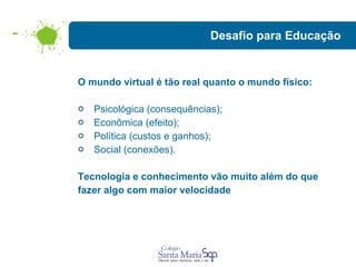 Desafio para Educação O mundo virtual é tão real quanto o mundo físico: Psicológica (consequências); Econômica (efeito); Política (custos e ganhos); Social (conexões). Tecnologia e conhecimento vão muito além do que  fazer algo com maior velocidade 