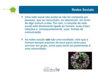Redes Sociais Uma rede social não existe se não for composta por pessoas, que se comunicam, se relacionam, em torno de algo comum à elas. Por isso, o conceito de rede social está diretamente ligado ao homem, suas (inter) relações e, consequentemente, suas  formas de comunicação  As redes sociais  não  são uma novidade, visto que o homem sempre precisou de seus pares tanto para conviver em grupo, como para sentir-se pertencente à uma comunidade.  