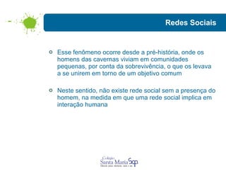Redes Sociais Esse fenômeno ocorre desde a pré-história, onde os homens das cavernas viviam em comunidades pequenas, por conta da sobrevivência, o que os levava a se unirem em torno de um objetivo comum Neste sentido, não existe rede social sem a presença do homem, na medida em que uma rede social implica em interação humana 