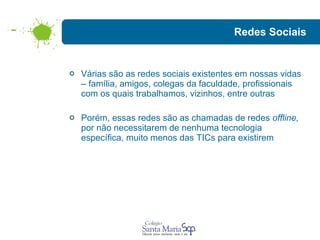 Redes Sociais Várias são as redes sociais existentes em nossas vidas – família, amigos, colegas da faculdade, profissionais com os quais trabalhamos, vizinhos, entre outras Porém, essas redes são as chamadas de redes  offline,  por não necessitarem de nenhuma tecnologia específica, muito menos das TICs para existirem  