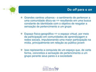 Do  off  para o  on Grandes centros urbanos - o sentimento de pertencer a uma comunidade diluiu-se => resultando em uma busca constante de identidade com o objetivo de resgatar a sensação de pertencimento a um grupo  Espaço físico-geográfico => o espaço virtual, por meio da participação em comunidades de aprendizagem e redes sociais, impulsionando uma maior participação na mídia, principalmente em relação ao público jovem  Isso representa a conquista de um espaço que, de certa forma, concretiza a sensação de pertencimento a um grupo perante seus pares e a sociedade 