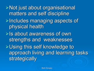 Not just about organisational matters and self discipline Includes managing aspects of physical health Is about awareness of own strengths and  weaknesses Using this self knowledge to approach living and learning tasks strategically 