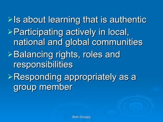 Is about learning that is authentic Participating actively in local, national and global communities Balancing rights, roles and responsibilities Responding appropriately as a group member 