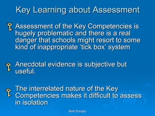 Key Learning about Assessment Assessment of the Key Competencies is hugely problematic and there is a real danger that schools might resort to some kind of inappropriate ‘tick box’ system Anecdotal evidence is subjective but useful. The interrelated nature of the Key Competencies makes it difficult to assess in isolation  