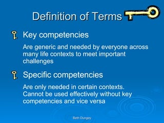 Definition of Terms Key competencies Are generic and needed by everyone across many life contexts to meet important challenges Specific competencies Are only needed in certain contexts. Cannot be used effectively without key competencies and vice versa 