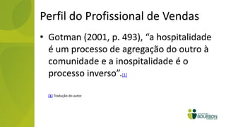 Perfil do Profissional de Vendas
• Gotman (2001, p. 493), “a hospitalidade
  é um processo de agregação do outro à
  comunidade e a inospitalidade é o
  processo inverso”.[1]

  [1] Tradução do autor.
 