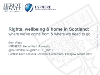 Rights, wellbeing & home in Scotland:
where we’ve come from & where we need to go
Beth Watts
I-SPHERE, Heriot-Watt University
@BethWatts494 @ISPHERE_HWU
Scottish Care Leavers Covenant Conference, Glasgow, March 2019
 