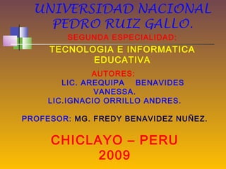 UNIVERSIDAD NACIONAL
    PEDRO RUIZ GALLO.
         SEGUNDA ESPECIALIDAD:
     TECNOLOGIA E INFORMATICA
            EDUCATIVA
               AUTORES:
        LIC. AREQUIPA   BENAVIDES
               VANESSA.
     LIC.IGNACIO ORRILLO ANDRES.

PROFESOR: MG. FREDY BENAVIDEZ NUÑEZ.


     CHICLAYO – PERU
           2009
 