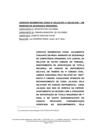 AGRAVOS REGIMENTAIS CÍVEIS Nº 929.222-6/01 E 929.222-6/02 – EM
             MANDADO DE SEGURANÇA ORIGINÁRIO.
             AGRAVANTE 01: MUNICÍPIO DE COLOMBO
             AGRAVANTE 02: CÂMARA MUNICIPAL DE COLOMBO
             AGRAVADO: IZABETE CRISTINA PAVIN
             RELATOR: Juiz ROGÉRIO RIBAS, Subst. de 2º Grau.1




                                      AGRAVOS REGIMENTAIS CÍVEIS. JULGAMENTO
                                      CONJUNTO EM MESA. MANDADO DE SEGURANÇA
                                      DE COMPETÊNCIA ORIGINÁRIA. ATO JUDICIAL DE
                                      RELATOR DE OUTRA CÂMARA DO TRIBUNAL.
                                      INDEFERIMENTO DE ANTECIPAÇÃO DE TUTELA
                                      RECURSAL              NO      AGRAVO            DE      INSTRUMENTO
                                      926.310-9, EM TRÂMITE NA 4ª CÂMARA CÍVEL.
                                      LIMINAR CONCEDIDA PELO RELATOR DO “WRIT”
                                      NESTA 5ª CÂMARA. ILEGALIDADE APARENTE NO
                                      RECONHECIMENTO DE COISA JULGADA PELA
                                      RELATORA DO AGRAVO INSTRUMENTAL. COISA
                                      JULGADA QUE NÃO SE VERIFICA NA ESPÉCIE.
                                      AFASTAMENTO DA DECISÃO COM A CONCESSÃO
                                      DA ANTECIPAÇÃO DE TUTELA REQUERIDA EM 1º
                                      GRAU         E    NO      EFEITO        SUSPENSIVO/ATIVO                  DO
                                      AGRAVO.                RELEVANTE                  FUNDAMENTAÇÃO
                                      VERIFICADA               NO       DESCUMPRIMENTO,                     PELA

       --
       1
            Em substituição ao Desembargador JOSÉ MARCOS DE MOURA.




Documento assinado digitalmente, conforme MP n.° 2.200-2/2001, Lei n.° 11.419/2006 e Resolução n.° 09/2008, do TJPR/OE
                     O documento pode ser acessado no endereço eletrônico http://www.tjpr.jus.br
                                                    Página 1 de 53
 