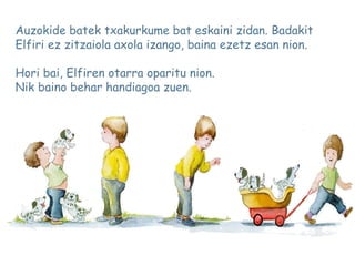Auzokide batek txakurkume bat eskaini zidan. Badakit
Elfiri ez zitzaiola axola izango, baina ezetz esan nion.
Hori bai, Elfiren otarra oparitu nion.
Nik baino behar handiagoa zuen.
 