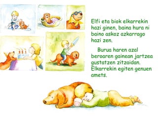 Elfi eta biok elkarrekin
hazi ginen, baina hura ni
baino askoz azkarrago
hazi zen.
Burua haren azal
beroaren gainean jartzea
gustatzen zitzaidan.
Elkarrekin egiten genuen
amets.
 