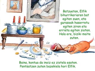 Batzuetan, Elfik
bihurrikeriaren bat
egiten zuen, eta
gurasoak haserretu
egiten ziren eta
errieta egiten zioten.
Hala ere, biziki maite
zuten. 
Baina, kontua da inoiz ez ziotela esaten.
Pentsatzen zuten bazekiela hori Elfik.
 
