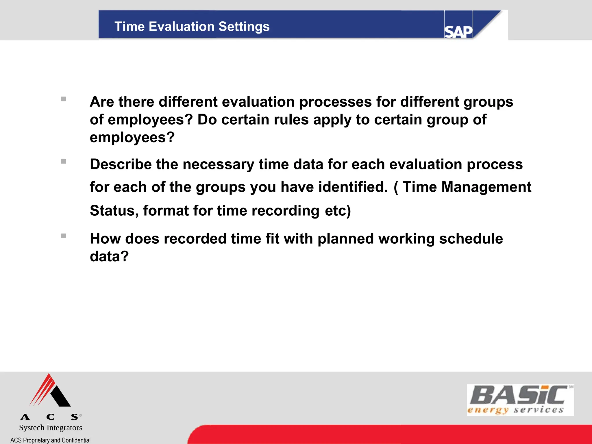 Systech Integrators
ACS Proprietary and Confidential
Time Evaluation Settings
 Are there different evaluation processes for different groups
of employees? Do certain rules apply to certain group of
employees?
 Describe the necessary time data for each evaluation process
for each of the groups you have identified. ( Time Management
Status, format for time recording etc)
 How does recorded time fit with planned working schedule
data?
 
