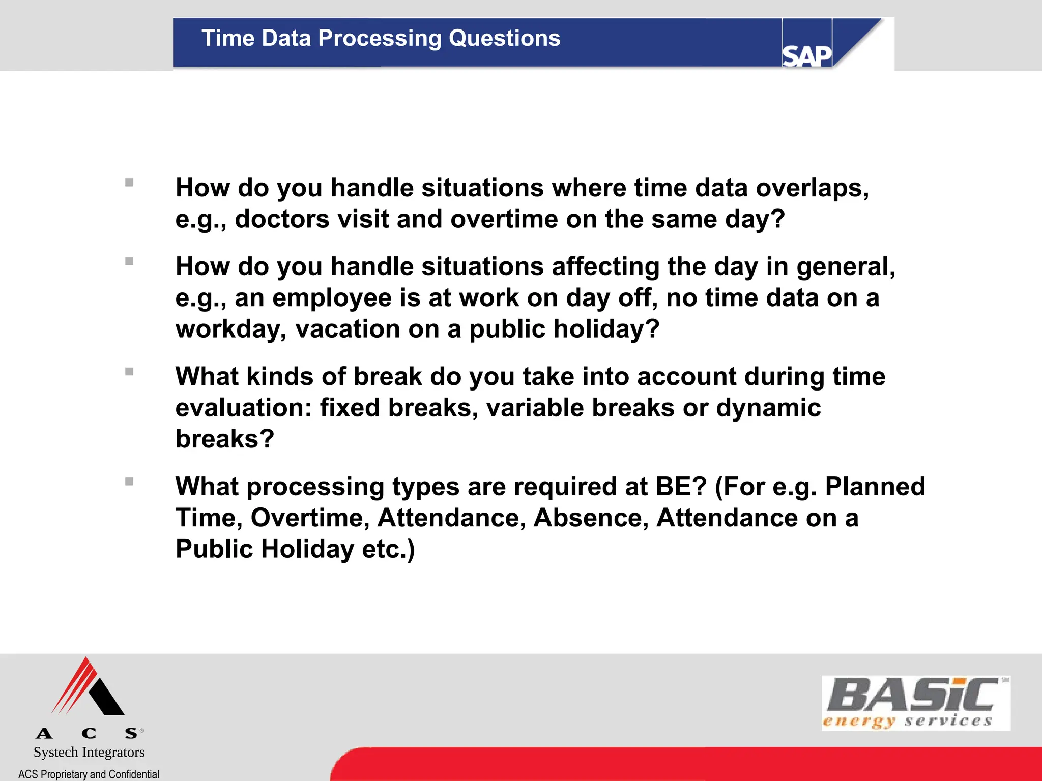 Systech Integrators
ACS Proprietary and Confidential
Time Data Processing Questions
 How do you handle situations where time data overlaps,
e.g., doctors visit and overtime on the same day?
 How do you handle situations affecting the day in general,
e.g., an employee is at work on day off, no time data on a
workday, vacation on a public holiday?
 What kinds of break do you take into account during time
evaluation: fixed breaks, variable breaks or dynamic
breaks?
 What processing types are required at BE? (For e.g. Planned
Time, Overtime, Attendance, Absence, Attendance on a
Public Holiday etc.)
 