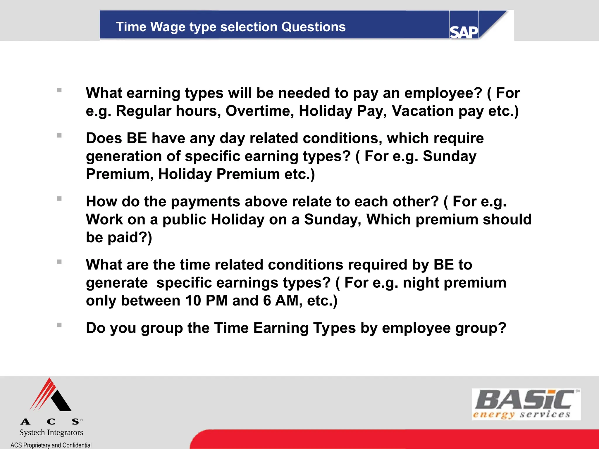 Systech Integrators
ACS Proprietary and Confidential
Time Wage type selection Questions
 What earning types will be needed to pay an employee? ( For
e.g. Regular hours, Overtime, Holiday Pay, Vacation pay etc.)
 Does BE have any day related conditions, which require
generation of specific earning types? ( For e.g. Sunday
Premium, Holiday Premium etc.)
 How do the payments above relate to each other? ( For e.g.
Work on a public Holiday on a Sunday, Which premium should
be paid?)
 What are the time related conditions required by BE to
generate specific earnings types? ( For e.g. night premium
only between 10 PM and 6 AM, etc.)
 Do you group the Time Earning Types by employee group?
 
