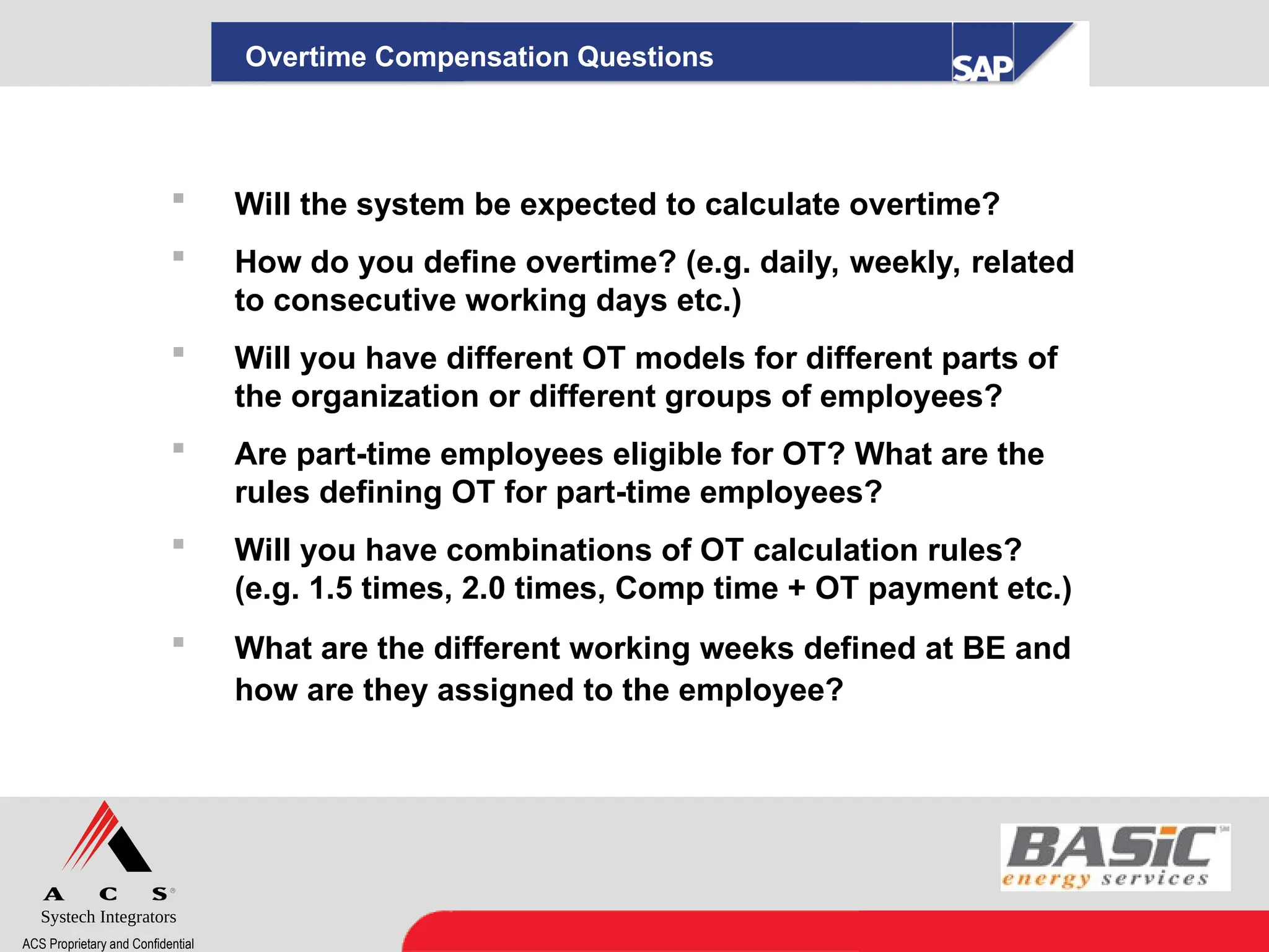Systech Integrators
ACS Proprietary and Confidential
 Will the system be expected to calculate overtime?
 How do you define overtime? (e.g. daily, weekly, related
to consecutive working days etc.)
 Will you have different OT models for different parts of
the organization or different groups of employees?
 Are part-time employees eligible for OT? What are the
rules defining OT for part-time employees?
 Will you have combinations of OT calculation rules?
(e.g. 1.5 times, 2.0 times, Comp time + OT payment etc.)
 What are the different working weeks defined at BE and
how are they assigned to the employee?
Overtime Compensation Questions
 