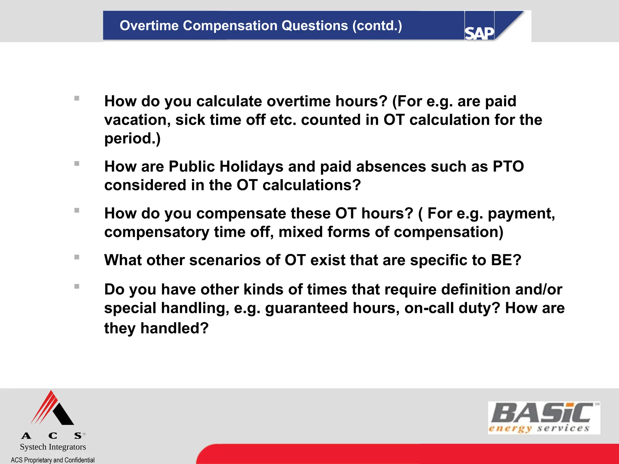 Systech Integrators
ACS Proprietary and Confidential
 How do you calculate overtime hours? (For e.g. are paid
vacation, sick time off etc. counted in OT calculation for the
period.)
 How are Public Holidays and paid absences such as PTO
considered in the OT calculations?
 How do you compensate these OT hours? ( For e.g. payment,
compensatory time off, mixed forms of compensation)
 What other scenarios of OT exist that are specific to BE?
 Do you have other kinds of times that require definition and/or
special handling, e.g. guaranteed hours, on-call duty? How are
they handled?
Overtime Compensation Questions (contd.)
 