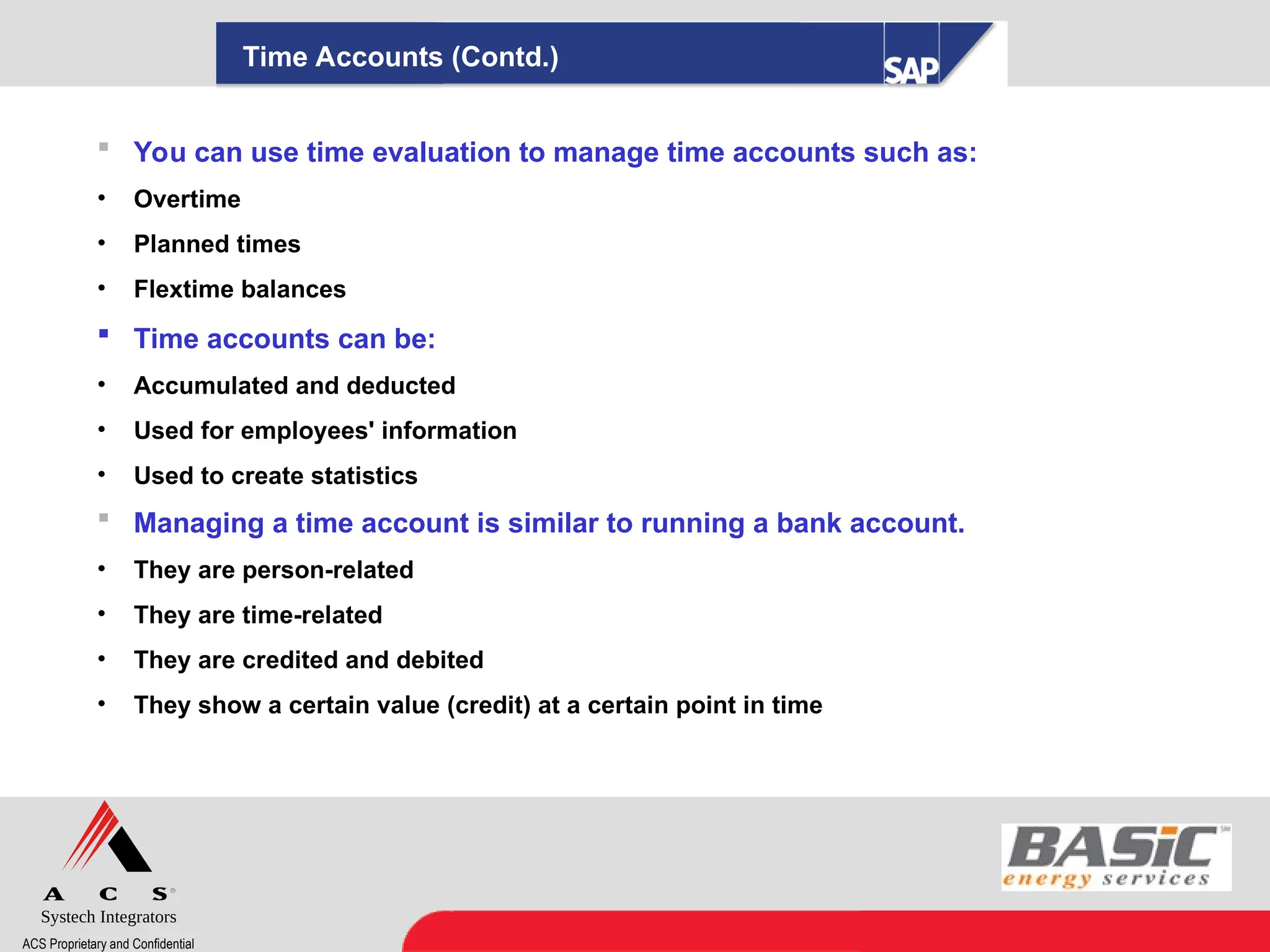 Systech Integrators
ACS Proprietary and Confidential
Time Accounts (Contd.)
 You can use time evaluation to manage time accounts such as:
• Overtime
• Planned times
• Flextime balances
 Time accounts can be:
• Accumulated and deducted
• Used for employees' information
• Used to create statistics
 Managing a time account is similar to running a bank account.
• They are person-related
• They are time-related
• They are credited and debited
• They show a certain value (credit) at a certain point in time
 