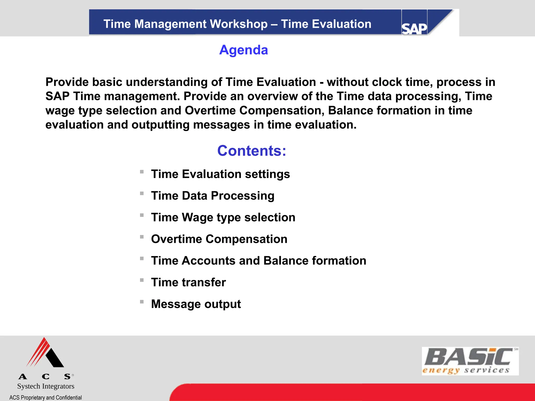 Systech Integrators
ACS Proprietary and Confidential
Agenda
Provide basic understanding of Time Evaluation - without clock time, process in
SAP Time management. Provide an overview of the Time data processing, Time
wage type selection and Overtime Compensation, Balance formation in time
evaluation and outputting messages in time evaluation.
Contents:
 Time Evaluation settings
 Time Data Processing
 Time Wage type selection
 Overtime Compensation
 Time Accounts and Balance formation
 Time transfer
 Message output
Time Management Workshop – Time Evaluation
 
