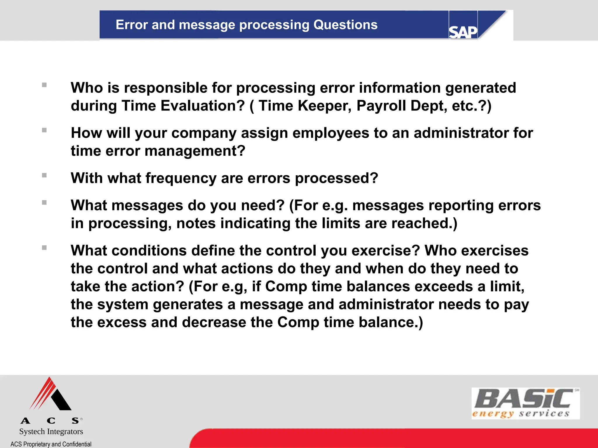 Systech Integrators
ACS Proprietary and Confidential
Error and message processing Questions
 Who is responsible for processing error information generated
during Time Evaluation? ( Time Keeper, Payroll Dept, etc.?)
 How will your company assign employees to an administrator for
time error management?
 With what frequency are errors processed?
 What messages do you need? (For e.g. messages reporting errors
in processing, notes indicating the limits are reached.)
 What conditions define the control you exercise? Who exercises
the control and what actions do they and when do they need to
take the action? (For e.g, if Comp time balances exceeds a limit,
the system generates a message and administrator needs to pay
the excess and decrease the Comp time balance.)
 