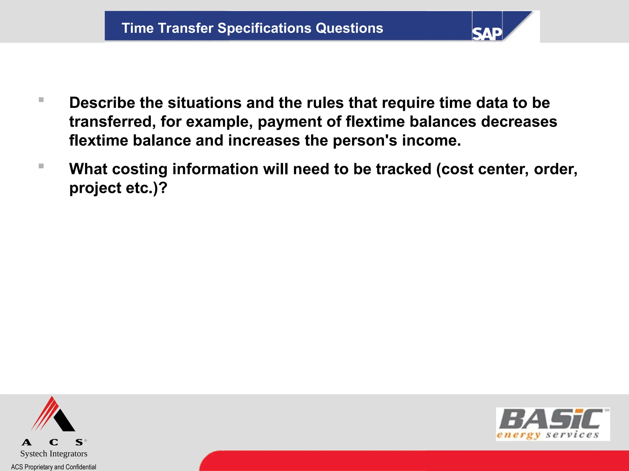 Systech Integrators
ACS Proprietary and Confidential
Time Transfer Specifications Questions
 Describe the situations and the rules that require time data to be
transferred, for example, payment of flextime balances decreases
flextime balance and increases the person's income.
 What costing information will need to be tracked (cost center, order,
project etc.)?
 