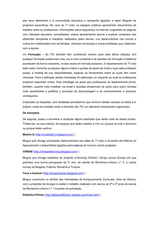 aos seus elementos e à comunidade educativa e apresenta ligações a sites/ blogues de
projectos específicos. No caso do 1º ciclo, os espaços públicos apresentam documentos de
trabalho entre os professores, informações sobre segurança na Internet, sugestões de páginas
com interesse educativo, actualidades, vídeos apresentando alunos a explicar conteúdos das
diferentes disciplinas e trabalhos realizados pelos alunos, uns desenvolvidos nas turmas e
outros em colaboração com as famílias, câmaras municipais e outras entidades que colaboram
com a escola.

(iv) Formação – As TIC também têm contribuído imenso para esta última etiqueta. Em
qualquer formação presencial o seu uso é uma constante e as sessões de formação à distância
acontecem de forma crescente, muitas vezes em formato exclusivo. O departamento do 1º ciclo
está neste momento a preparar alguns vídeos e guiões de apoio de modo a que cada professor
possa, à medida da sua disponibilidade, explorar as ferramentas sobre as quais tem maior
interesse. Para a definição destes interesses foi elaborado um inquérito ao qual os professores
puderam responder online. Esta estratégia de apoio aos professores do departamento prevê,
também, suporte mais imediato via email e sessões presenciais de apoio para suprir dúvidas
mais persistentes e partilhar o processo de aprendizagem e os conhecimentos e produtos
conseguidos.

Colocadas as etiquetas, com facilidade percebemos que nenhum destes campos se basta a si
próprio, antes se enredam entre si fazendo das TIC um elemento transversal e aglutinador.

Os exemplos

De seguida, passo a enumerar e explicitar alguns exemplos que darão rosto às ideias iniciais.
Tratam-se, na sua maioria, de espaços que estão colados a mim ou porque os criei e dinamizo
ou porque deles usufruo.

Mostra lá (http://mostrala1c.blogspot.com/ )

Blogue que divulga actividades desenvolvidas nas salas do 1º ciclo e de jardim-de-infância do
Agrupamento e disponibiliza ligações para páginas de turma e outros projectos.

CHISAE (http://chisaeetwinning.blogspot.com/ )

Blogue que divulga trabalhos do projecto eTwinning Children’ Songs across Europe em que
participa uma turma portuguesa de 3º ano, da escola de Montemor-o-Novo n.º 3, e outras
turmas da Bulgária, Polónia, Roménia e Turquia.

Toca a musicar (http://tocaamusicar.blogspot.com/ )

Blogue construído no âmbito das Actividades de Enriquecimento Curricular, área de Música,
com o propósito de divulgar e avaliar o trabalho realizado com alunos de 2º e 3º anos da escola
de Montemor-o-Novo n.º 1 inscritos na actividade.

Didáctica Filmes (http://didacticafilmes1.weebly.com/index.html )
 