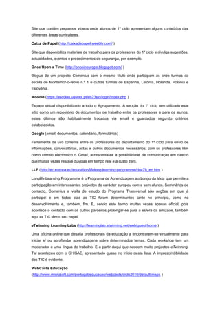Site que contém pequenos vídeos onde alunos de 1º ciclo apresentam alguns conteúdos das
diferentes áreas curriculares.

Caixa de Papel (http://caixadepapel.weebly.com/ )

Site que disponibiliza materiais de trabalho para os professores do 1º ciclo e divulga sugestões,
actualidades, eventos e procedimentos de segurança, por exemplo.

Once Upon a Time (http://onceineurope.blogspot.com/ )

Blogue de um projecto Comenius com o mesmo título onde participam as onze turmas da
escola de Montemor-o-Novo n.º 1 e outras turmas de Espanha, Letónia, Holanda, Polónia e
Eslovénia.

Moodle (https://escolas.uevora.pt/eb23sjd/login/index.php )

Espaço virtual disponibilizado a todo o Agrupamento. A secção do 1º ciclo tem utilizado este
sítio como um repositório de documentos de trabalho entre os professores e para os alunos;
estes últimos são habitualmente trocados via email e guardados segundo critérios
estabelecidos.

Google (email, documentos, calendário, formulários)

Ferramenta de uso corrente entre os professores do departamento do 1º ciclo para envio de
informações, convocatórias, actas e outros documentos necessários; com os professores têm
como correio electrónico o Gmail, acrescenta-se a possibilidade de comunicação em directo
que muitas vezes resolve dúvidas em tempo real e a custo zero.

LLP (http://ec.europa.eu/education/lifelong-learning-programme/doc78_en.htm )

Longlife Learning Programme é o Programa de Aprendizagem ao Longo da Vida que permite a
participação em interessantes projectos de carácter europeu com e sem alunos. Seminários de
contacto, Comenius e visita de estudo do Programa Transversal são acções em que já
participei e em todas elas as TIC foram determinantes tanto no princípio, como no
desenvolvimento e, também, fim. E, sendo este termo muitas vezes apenas oficial, pois
acontece o contacto com os outros parceiros prolongar-se para a esfera da amizade, também
aqui as TIC têm o seu papel.

eTwinning Learning Labs (http://learninglab.etwinning.net/web/guest/home )

Uma oficina online que desafia profissionais da educação a encontrarem-se virtualmente para
iniciar e/ ou aprofundar aprendizagens sobre determinados temas. Cada workshop tem um
moderador e uma língua de trabalho. É a partir daqui que nascem muito projectos eTwinning.
Tal aconteceu com o CHISAE, apresentado quase no início desta lista. A imprescindibilidade
das TIC é evidente.

WebCasts Educação
(http://www.microsoft.com/portugal/educacao/webcasts/ciclo2010/default.mspx )
 