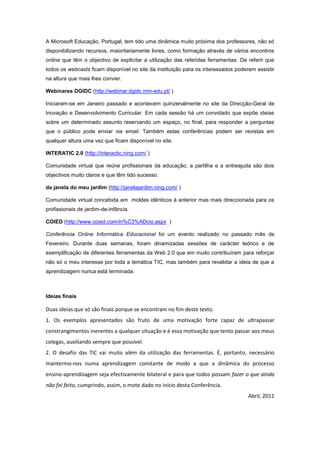 A Microsoft Educação, Portugal, tem tido uma dinâmica muito próxima dos professores, não só
disponibilizando recursos, maioritariamente livres, como formação através de vários encontros
online que têm o objectivo de explicitar a utilização das referidas ferramentas. De referir que
todos os webcasts ficam disponível no site da instituição para os interessados poderem assistir
na altura que mais lhes convier.

Webinares DGIDC (http://webinar.dgidc.min-edu.pt/ )

Iniciaram-se em Janeiro passado e acontecem quinzenalmente no site da Direcção-Geral de
Inovação e Desenvolvimento Curricular. Em cada sessão há um convidado que expõe ideias
sobre um determinado assunto reservando um espaço, no final, para responder a perguntas
que o público pode enviar via email. Também estas conferências podem ser revistas em
qualquer altura uma vez que ficam disponível no site.

INTERATIC 2.0 (http://interactic.ning.com/ )

Comunidade virtual que reúne profissionais da educação; a partilha e a entreajuda são dois
objectivos muito claros e que têm tido sucesso.

da janela do meu jardim (http://janelajardim.ning.com/ )

Comunidade virtual concebida em moldes idênticos à anterior mas mais direccionada para os
profissionais de jardim-de-infância.

COIED (http://www.coied.com/in%C3%ADcio.aspx )

Conferência Online Informática Educacional foi um evento realizado no passado mês de
Fevereiro. Durante duas semanas, foram dinamizadas sessões de carácter teórico e de
exemplificação de diferentes ferramentas da Web 2.0 que em muito contribuíram para reforçar
não só o meu interesse por toda a temática TIC, mas também para revalidar a ideia de que a
aprendizagem nunca está terminada.



Ideias finais

Duas ideias que só são finais porque se encontram no fim deste texto.
1. Os exemplos apresentados são fruto de uma motivação forte capaz de ultrapassar
constrangimentos inerentes a qualquer situação e é essa motivação que tento passar aos meus
colegas, auxiliando sempre que possível.
2. O desafio das TIC vai muito além da utilização das ferramentas. É, portanto, necessário
mantermo-nos numa aprendizagem constante de modo a que a dinâmica do processo
ensino-aprendizagem seja efectivamente bilateral e para que todos possam fazer o que ainda
não foi feito, cumprindo, assim, o mote dado no início desta Conferência.
                                                                                    Abril, 2011
 