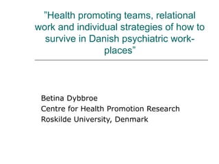 ”Health promoting teams, relational
work and individual strategies of how to
survive in Danish psychiatric work-
places”
Betina Dybbroe
Centre for Health Promotion Research
Roskilde University, Denmark
 