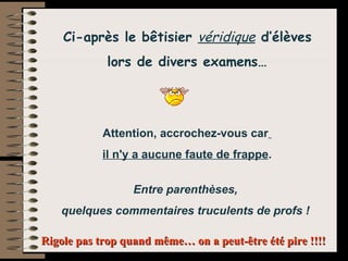   Attention, accrochez-vous car il n'y a aucune faute de frappe. (Entre parenthèses, quelques commentaires de profs)     Ci-après le bêtisier  véridique  d’élèves  lors de divers examens… Attention, accrochez-vous car   il n'y a aucune faute de frappe . Entre parenthèses,  quelques commentaires truculents de profs !  Rigole pas trop quand même… on a peut-être été pire !!!! 
