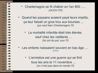 Charlemagne se fit châtrer en l'an 800  ....  ( OUCH !!!!!)   Quand les paysans avaient payé leurs impôts,  ça leur faisait un gros trou aux bourses ...  (ça vaut bien Charlemagne !!!)   La mortalité infantile était très élevée,  sauf chez les vieillards ...  (ils ont du pot, eux !!!)   Les enfants naissaient souvent en bas âge ....   (?!?!?)   L'armistice est une guerre qui se finit  tous les ans le 11 novembre ...  (on n’est pas dans la merde !!!)   