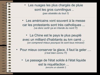 Les nuages les plus chargés de pluie  sont les gros cunnilingus .. (pas obsédés du tout !!)   Les américains vont souvent à la messe  car les protestants sont très catholiques ...  (va donc sortir ça en Irlande du nord !!!)   La Chine est le pays le plus peuplé  avec un milliard d'habitants au km carré ...  (on comprend mieux pourquoi ils sont tous minces!)   Pour mieux conserver la glace, il faut la geler ....  (c'est bien connu !!!)   Le passage de l'état solide à l'état liquide  est la niquéfaction ...  (encore un obsédé !)   