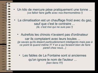 Un kilo de mercure pèse pratiquement une tonne ...  (va falloir faire gaffe avec nos thermomètres !) La climatisation est un chauffage froid avec du gaz, sauf que c'est le contraire ...  (là, c'est moi qui ne suis pas !)   Autrefois les chinois n'avaient pas d'ordinateur  car ils comptaient avec leurs boules ...  (je savais qu'ils étaient particulièrement intelligents mais pas à ce point là quand même !!! Y en a qui feraient bien de faire pareil chez nous...)   Les fables de La Fontaine sont si anciennes  qu'on ignore le nom de l'auteur ...  (ben tiens !!!!)   