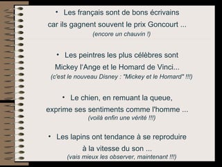 Les français sont de bons écrivains  car ils gagnent souvent le prix Goncourt ...   (encore un chauvin !)   Les peintres les plus célèbres sont  Mickey l‘Ange et le Homard de Vinci...   (c'est le nouveau Disney : "Mickey et le Homard" !!!)   Le chien, en remuant la queue,  exprime ses sentiments comme l'homme ...   (voilà enfin une vérité !!!)   Les lapins ont tendance à se reproduire  à la vitesse du son ...   (vais mieux les observer, maintenant !!!)   