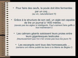 Pour faire des oeufs, la poule doit être fermentée  par un coq ...  (au vin, naturellement !!!)   Grâce à la structure de son oeil, un aigle est capable de lire un journal à 1400 mètres ...  (savais pas les aigles si intelligents. Faut vraiment faire gaffe à tout maintenant !)   Les calmars géants saisissent leurs proies entre leurs gigantesques testicules ...  (heureusement que l'on n'en croise pas tous les jours !!!)   Les escargots sont tous des homosexuels ...  (certains ont même publié les bans à la Mairie de Bègles !)   