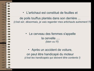 L'artichaut est constitué de feuilles et  de poils touffus plantés dans son derrière ...   (c'est sûr, désormais, je vais regarder mes artichauts autrement !!!)   Le cerveau des femmes s'appelle la cervelle ....  (bien vu !!!)   Après un accident de voiture,  on peut être handicapé du moteur  (c'est les handicapés qui doivent être contents !) 