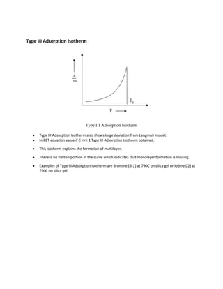 Type III Adsorption Isotherm
Type III Adsorption Isotherm
• Type III Adsorption Isotherm also shows large deviation from Langmuir model.
• In BET equation value if C <<< 1 Type III Adsorption Isotherm obtained.
• This isotherm explains the formation of multilayer.
• There is no flattish portion in the curve which indicates that monolayer formation is missing.
• Examples of Type III Adsorption Isotherm are Bromine (Br2) at 790C on silica gel or Iodine (I2) at
790C on silica gel.
 