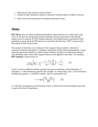 • Explanation of Type V graph is similar to Type IV.
• Example of Type V Adsorption Isotherm is adsorption of Water (vapors) at 1000C on charcoal.
• Type IV and V shows phenomenon of capillary condensation of gas.
Theory
BET theory aims to explain the physical adsorption of gas molecules on a solid surface and
serves as the basis for an important analysis technique for the measurement of the specific
surface area of a material. In 1938, Stephen Brunauer, Paul Hugh Emmett, and Edward Teller
published an article about the BET theory in a journal for the first time; “BET” consists of the
first initials of their family names.
The concept of the theory is an extension of the Langmuir theory, which is a theory for
monolayer molecular adsorption, to multilayer adsorption with the following hypotheses: (a) gas
molecules physically adsorb on a solid in layers infinitely; (b) there is no interaction between
each adsorption layer; and (c) the Langmuir theory can be applied to each layer. The resulting
BET equation is expressed by (1):
P and P0 are the equilibrium and the saturation pressure of adsorbates at the temperature of
adsorption, v is the adsorbed gas quantity (for example, in volume units), and vm is the monolayer
adsorbed gas quantity. c is the BET constant, which is expressed by (2):
E1 is the heat of adsorption for the first layer, and EL is that for the second and higher layers and
is equal to the heat of liquefaction.
 