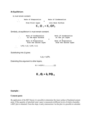 At Equilibrium:
θ0 must remain constant.
. Rate of Evaporation Rate of Condensation
. . =
from First Layer onto Bare Surface
K-1 Ѳ 1 = K1 ѲP0
Similarly, at equilibrium θ1 must remain constant.
. Rate of Condensation Rate of Condensation
. . on the Bare Surface on the 1st Layer
+ = +
Rate of Evaporation Rate of Evaporation
from the second layer from the second layer
.
. .
k1Pθ0 + k-2θ2 = k2Pθ1 + k-1θ1
Substituting into (I) gives
k-2θ2 = k2Pθ1
Extending this argument to other layers,
K-I I =K1PI-1 ………………….(2)
K- i Ѳi = ki PѲi-1
Example :
Cement paste
By application of the BET theory it is possible to determine the inner surface of hardened cement
paste. If the quantity of adsorbed water vapor is measured at different levels of relative humidity
a BET plot is obtained. From the slope A and y-intersection I on the plot it is possible to calculate
 