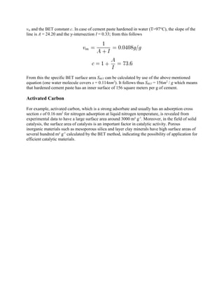 vm and the BET constant c. In case of cement paste hardened in water (T=97°C), the slope of the
line is A = 24.20 and the y-intersection I = 0.33; from this follows
From this the specific BET surface area SBET can be calculated by use of the above mentioned
equation (one water molecule covers s = 0.114nm2
). It follows thus SBET = 156m2
/ g which means
that hardened cement paste has an inner surface of 156 square meters per g of cement.
Activated Carbon
For example, activated carbon, which is a strong adsorbate and usually has an adsorption cross
section s of 0.16 nm2
for nitrogen adsorption at liquid nitrogen temperature, is revealed from
experimental data to have a large surface area around 3000 m² g-1
. Moreover, in the field of solid
catalysis, the surface area of catalysts is an important factor in catalytic activity. Porous
inorganic materials such as mesoporous silica and layer clay minerals have high surface areas of
several hundred m² g-1
calculated by the BET method, indicating the possibility of application for
efficient catalytic materials.
 