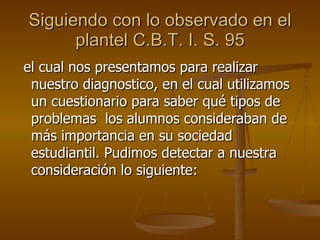 Siguiendo con lo observado en el plantel C.B.T. I. S. 95 el cual nos presentamos para realizar nuestro diagnostico, en el cual utilizamos un cuestionario para saber qué tipos de problemas  los alumnos consideraban de más importancia en su sociedad estudiantil. Pudimos detectar a nuestra consideración lo siguiente: 