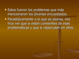 Estos fueron los problemas que más mencionaron los jóvenes encuestados. Paradójicamente a lo que se piensa, nos hizo ver que si están consientes de esas problemáticas y que si repercuten en ellos. 