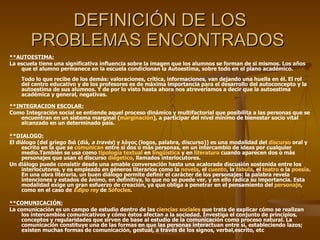DEFINICIÓN DE LOS PROBLEMAS ENCONTRADOS  **AUTOESTIMA: La escuela tiene una significativa influencia sobre la imagen que los alumnos se forman de si mismos. Los años que el alumno permanece en la escuela condicionan la Autoestima, sobre todo en el plano académico. Todo lo que recibe de los demás: valoraciones, crítica, informaciones, van dejando una huella en él. El rol del centro educativo y de los profesores es de máxima importancia para el desarrollo del autoconcepto y la autoestima de sus alumnos. Y de por lo visto hasta ahora nos atreveríamos a decir que la autoestima académica y general, negativas. **INTEGRACION ESCOLAR: Como Integración social se entiende aquel proceso dinámico y multifactorial que posibilita a las personas que se encuentran en un sistema marginal ( marginación ), a participar del nivel mínimo de bienestar socio vital alcanzado en un determinado país. **DIALOGO: El diálogo (del griego διά (diá,  a través ) y λόγος (logos, palabra, discurso)) es una modalidad del  discurso  oral y escrito en la que se  comunican  entre sí dos o más personas, en un intercambio de ideas por cualquier medio.También se usa como  tipología textual  en  lingüística  y en  literatura  cuando aparecen dos o más personajes que usan el discurso  diégetico , llamados interlocutores. Un diálogo puede consistir desde una amable conversación hasta una acalorada discusión sostenida entre los interlocutores, y es empleado en géneros literarios como la  novela , el  cuento , la  fábula , el  teatro  o la  poesía . En una obra literaria, un buen diálogo permite definir el carácter de los personajes: la palabra revela intenciones y estados de ánimo, en definitiva, lo que no se puede ver, y en ello radica su importancia. Esta modalidad exige un gran esfuerzo de creación, ya que obliga a penetrar en el pensamiento del  personaje , como en el caso de  Edipo rey  de  Sófocles . **COMUNICACIÓN: La comunicación es un campo de estudio dentro de las  ciencias sociales  que trata de explicar cómo se realizan los intercambios comunicativos y cómo éstos afectan a la sociedad. Investiga el conjunto de principios, conceptos y regularidades que sirven de base al estudio de la comunicación como proceso natural. La comunicación constituye una de las formas en que las personas interactuan entre si, estableciendo lazos; existen muchas formas de comunicación, gestual, a través de los signos, verbal,escrito, etc 