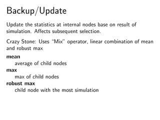 Backup/Update
Update the statistics at internal nodes base on result of
simulation. Aﬀects subsequent selection.
Crazy Stone: Uses “Mix” operator, linear combination of mean
and robust max
mean
average of child nodes
max
max of child nodes
robust max
child node with the most simulation
 