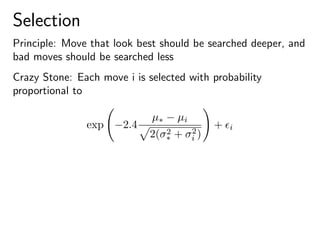 Selection
Principle: Move that look best should be searched deeper, and
bad moves should be searched less
Crazy Stone: Each move i is selected with probability
proportional to
exp −2.4
µ∗ − µi
2(σ2
∗ + σ2
i )
+ i
 