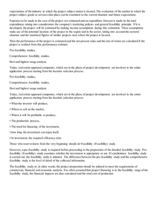 expectations of the industry in which the project subject matter is located. The evaluation of the market in which the
project subject goods or services take place can be examined as the current situation and future expectations.
Expenses to be made in the case of the project are estimated and an expenditure forecast is made on the total
expenditures taking into consideration the company's marketing policies and general feasibility principle. If it is
developed, the project will be estimated by making income assumptions during this estimation. These assumptions
make use of the potential location of the project in the region and in the sector, taking into account the sectoral
situation and the statistical figures of similar projects near where the project is located.
Then the performance of the project is estimated and the net present value and the rate of return are calculated if the
project is realized from this performance estimate.
Pre-feasibility studies,
Comprehensive feasibility studies,
Best and highest usage analysis.
Today, realestate appraisal companies, which are in the phase of project development, are involved in the entire
application process starting from the location selection process.
Pre-feasibility studies,
Comprehensive feasibility studies,
Best and highest usage analysis.
Today, realestate appraisal companies, which are in the phase of project development, are involved in the entire
application process starting from the location selection process.
• What the investor will produce,
• Where to sell on the market,
• Where it will be profitable to produce,
• The production process,
• The need for financing of the investment,
• how long the investment can repay itself,
• In investment, the required efficiency ratio
Those who want to know from the very beginning should do Feasibility (Feasibility) study.
However,a pre-feasibility study is required before proceeding to the preparation of the detailed feasibility study. Pre-
feasibility (Feasibility) study examines whether the investment is appropriate or not. If a preliminary feasibility study
is carried out, the feasibility study is initiated. The difference between the pre-feasibility study and the comprehensive
feasibility study is the level of detail of the collected information.
The feasibility study or, in other words, the project preparation should be tailored to meet the requirements of
commercial, financial and economic analysis. It is often assumed that project financing is in the feasibility stage of the
feasibility study, the financial impacts are thus calculated and the total cost of production
 