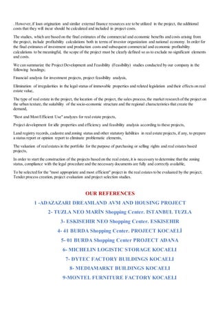 . However,if loan origination and similar external finance resources are to be utilized in the project, the additional
costs that they will incur should be calculated and included in project costs.
The studies, which are based on the final estimates of the commercial and economic benefits and costs arising from
the project, include profitability calculations both in terms of investor organization and national economy. In order for
the final estimates of investment and production costs and subsequent commercial and economic profitability
calculations to be meaningful, the scope of the project must be clearly defined so as to exclude no significant elements
and costs.
We can summarize the Project Development and Feasibility (Feasibility) studies conducted by our company in the
following headings;
Financial analysis for investment projects, project feasibility analysis,
Elimination of irregularities in the legal status of immovable properties and related legislation and their effects on real
estate value,
The type of real estate in the project, the location of the project, the sales process,the market research of the project on
the urban texture, the suitability of the socio-economic structure and the regional characteristics that create the
demand,
"Best and Most Efficient Use" analyzes for real estate projects,
Project development for idle properties and efficiency and feasibility analysis according to these projects,
Land registry records, cadastre and zoning status and other statutory liabilities in real estate projects, if any, to prepare
a status report or opinion report to eliminate problematic elements,
The valuation of realestates in the portfolio for the purpose of purchasing or selling rights and real estates based
projects,
In order to start the construction of the projects based on the real estate,it is necessary to determine that the zoning
status, compliance with the legal procedure and the necessary documents are fully and correctly available,
To be selected for the "most appropriate and most efficient" project in the real estates to be evaluated by the project;
Tender process creation, project evaluation and project selection studies.
OUR REFERENCES
1 -ADAZAZARI DREAMLAND AVM AND HOUSING PROJECT
2- TUZLA NEO MARİN Shopping Center. ISTANBUL TUZLA
3- ESKISEHIR NEO Shopping Center. ESKISEHIR
4- 41 BURDA Shopping Center. PROJECT KOCAELİ
5- 01 BURDA Shopping Center PROJECT ADANA
6- MICHELIN LOGISTIC STORAGE KOCAELI
7- DYTEC FACTORY BUILDINGS KOCAELI
8- MEDIAMARKT BUILDINGS KOCAELI
9-MONTEL FURNITURE FACTORY KOCAELI
 