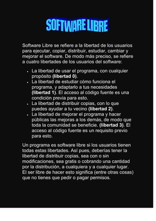 Software Libre se refiere a la libertad de los usuarios para ejecutar, copiar, distribuir, estudiar, cambiar y mejorar el software. De modo más preciso, se refiere a cuatro libertades de los usuarios del software:<br />La libertad de usar el programa, con cualquier propósito (libertad 0).<br />La libertad de estudiar cómo funciona el programa, y adaptarlo a tus necesidades (libertad 1). El acceso al código fuente es una condición previa para esto.<br />La libertad de distribuir copias, con lo que puedes ayudar a tu vecino (libertad 2).<br />La libertad de mejorar el programa y hacer públicas las mejoras a los demás, de modo que toda la comunidad se beneficie. (libertad 3). El acceso al código fuente es un requisito previo para esto.<br />Un programa es software libre si los usuarios tienen todas estas libertades. Así pues, deberías tener la libertad de distribuir copias, sea con o sin modificaciones, sea gratis o cobrando una cantidad por la distribución, a cualquiera y a cualquier lugar. El ser libre de hacer esto significa (entre otras cosas) que no tienes que pedir o pagar permisos.<br />